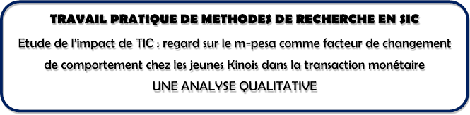 TRAVAIL PRATIQUE DE METHODES DE RECHERCHE EN SIC
Etude de l’impact de TIC : regard sur le m-pesa comme facteur de changement de comportement chez les jeunes Kinois dans la transaction monétaire
UNE ANALYSE QUALITATIVE



